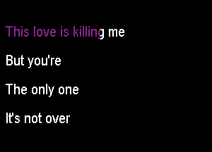 This love is killing me

But you're
The only one

lfs not over