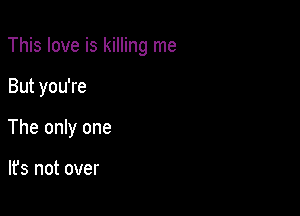 This love is killing me

But you're
The only one

lfs not over