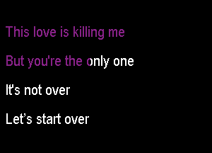 This love is killing me

But you're the only one
It's not over

Lefs start over