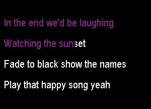 In the end we'd be laughing
Watching the sunset

Fade to black show the names

Play that happy song yeah
