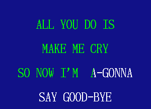 ALL YOU DO IS
MAKE ME CRY

SO NOW I M A-GONNA
SAY GOOD-BYE