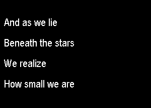And as we lie
Beneath the stars

We realize

How small we are