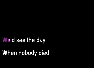 We'd see the day

When nobody died