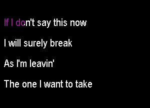 Ifl don't say this now

I will surely break

As I'm leavin'

The one I want to take