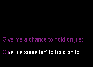 Give me a chance to hold on just

Give me somethin' to hold on to