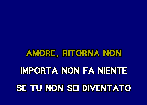 AMORE, RITORNA NON
IMPORTA NON FA NIENTE
SE TU NON SEI DIVENTATO