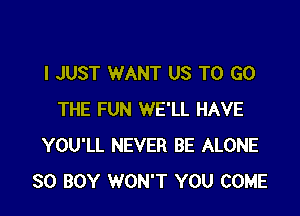 I JUST WANT US TO GO

THE FUN WE'LL HAVE
YOU'LL NEVER BE ALONE
SO BOY WON'T YOU COME