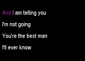 And I am telling you

I'm not going
You're the best man

I'll ever know