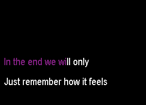 In the end we will only

Just remember how it feels