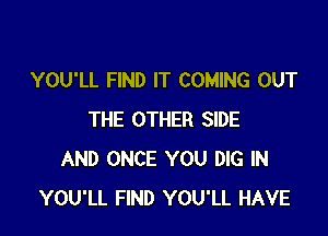 YOU'LL FIND IT COMING OUT

THE OTHER SIDE
AND ONCE YOU DIG IN
YOU'LL FIND YOU'LL HAVE