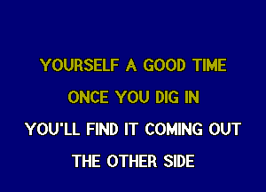 YOURSELF A GOOD TIME

ONCE YOU DIG IN
YOU'LL FIND IT COMING OUT
THE OTHER SIDE