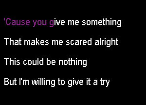 'Cause you give me something

That makes me scared alright
This could be nothing
But I'm willing to give it a try