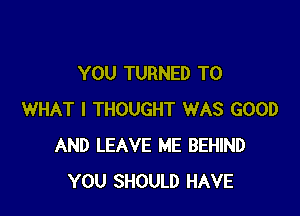 YOU TURNED T0

WHAT I THOUGHT WAS GOOD
AND LEAVE ME BEHIND
YOU SHOULD HAVE