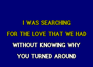I WAS SEARCHING

FOR THE LOVE THAT WE HAD
WITHOUT KNOWING WHY
YOU TURNED AROUND