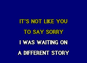 IT'S NOT LIKE YOU

TO SAY SORRY
I WAS WAITING ON
A DIFFERENT STORY