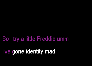 So I try a little Freddie umm

I've gone identity mad