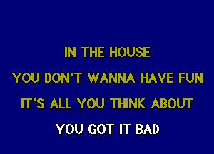 IN THE HOUSE

YOU DON'T WANNA HAVE FUN
IT'S ALL YOU THINK ABOUT
YOU GOT IT BAD