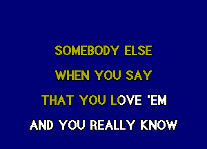 SOMEBODY ELSE

WHEN YOU SAY
THAT YOU LOVE 'EM
AND YOU REALLY KNOW