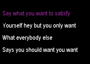 Say what you want to satisfy
Yourself hey but you only want

What everybody else

Says you should want you want