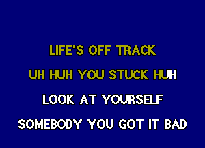 LIFE'S OFF TRACK

UH HUH YOU STUCK HUH
LOOK AT YOURSELF
SOMEBODY YOU GOT IT BAD