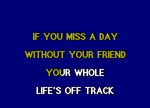 IF YOU MISS A DAY

WITHOUT YOUR FRIEND
YOUR WHOLE
LIFE'S OFF TRACK