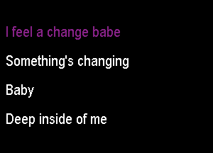 I feel a change babe
Something's changing

Baby

Deep inside of me