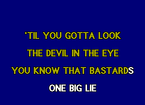 'TIL YOU GOTTA LOOK

THE DEVIL IN THE EYE
YOU KNOW THAT BASTARDS
ONE BIG LIE