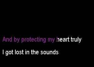 And by protecting my heart truly

I got lost in the sounds