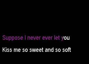 Suppose I never ever let you

Kiss me so sweet and so soft