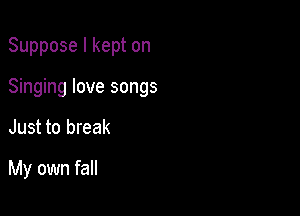 Suppose I kept on
Singing love songs

Just to break

My own fall