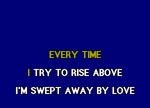 EVERY TIME
I TRY TO RISE ABOVE
I'M SWEPT AWAY BY LOVE