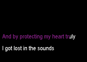 And by protecting my heart truly

I got lost in the sounds