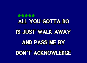 ALL YOU GOTTA DO

IS JUST WALK AWAY
AND PASS ME BY
DON'T ACKNOWLEDGE