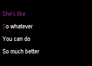 She's like

So whatever

You can do

So much better