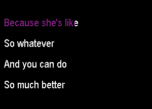 Because she's like

So whatever

And you can do

So much better