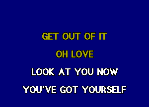 GET OUT OF IT

0H LOVE
LOOK AT YOU NOW
YOU'VE GOT YOURSELF