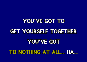 YOU'VE GOT TO

GET YOURSELF TOGETHER
YOU'VE GOT
TO NOTHING AT ALL. HA..