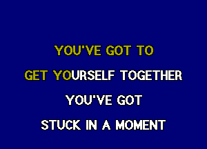 YOU'VE GOT TO

GET YOURSELF TOGETHER
YOU'VE GOT
STUCK IN A MOMENT