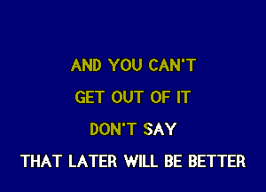 AND YOU CAN'T

GET OUT OF IT
DON'T SAY
THAT LATER WILL BE BETTER