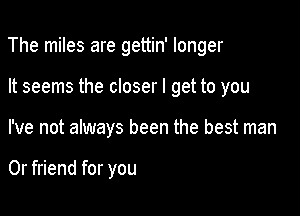 The miles are gettin' longer

It seems the closer I get to you

I've not always been the best man

0r friend for you