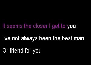 It seems the closer I get to you

I've not always been the best man

0r friend for you