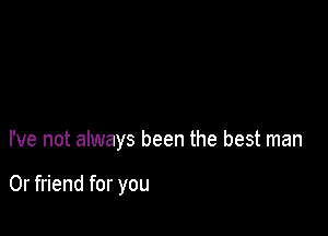 I've not always been the best man

0r friend for you