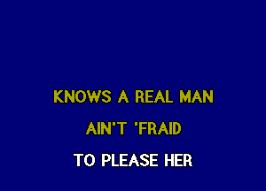 KNOWS A REAL MAN
AIN'T 'FRAID
T0 PLEASE HER