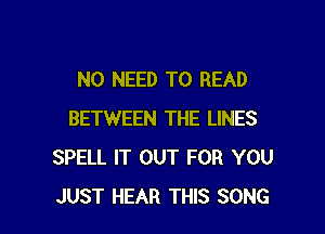 NO NEED TO READ

BETWEEN THE LINES
SPELL IT OUT FOR YOU
JUST HEAR THIS SONG