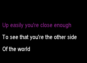 Up easily you're close enough

To see that you're the other side

0f the world