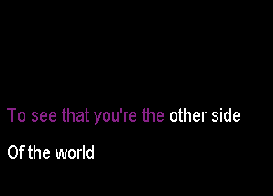 To see that you're the other side

0f the world