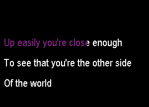 Up easily you're close enough

To see that you're the other side

0f the world