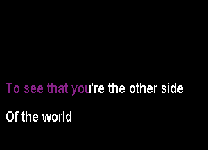 To see that you're the other side

0f the world