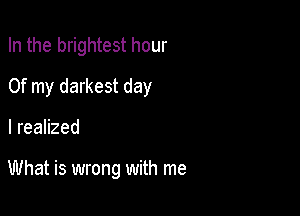 In the brightest hour
Of my darkest day

I realized

What is wrong with me