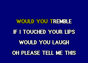 WOULD YOU TREMBLE

IF I TOUCHED YOUR LIPS
WOULD YOU LAUGH
0H PLEASE TELL ME THIS